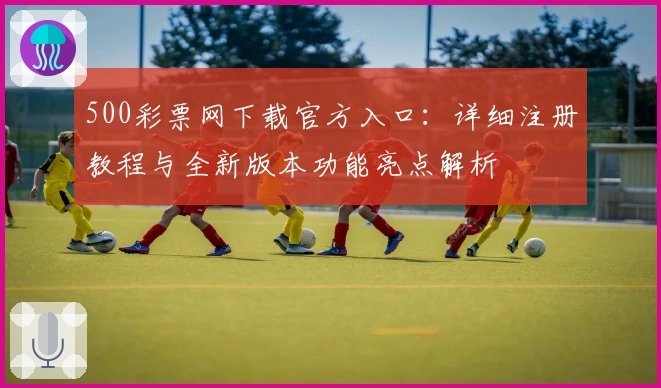 500彩票网下载官方入口：详细注册教程与全新版本功能亮点解析