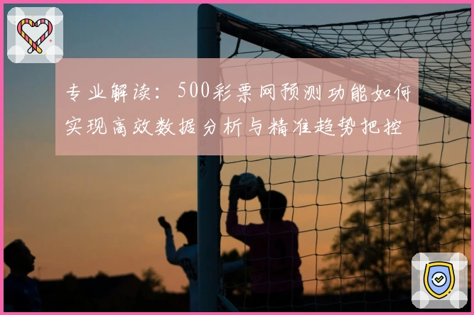 专业解读:500彩票网预测功能如何实现高效数据分析与精准趋势把控