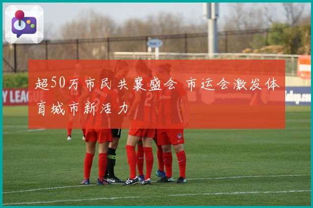 超50万市民共襄盛会 市运会激发体育城市新活力