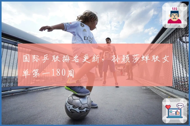 国际乒联排名更新，孙颖莎蝉联女单第一180周