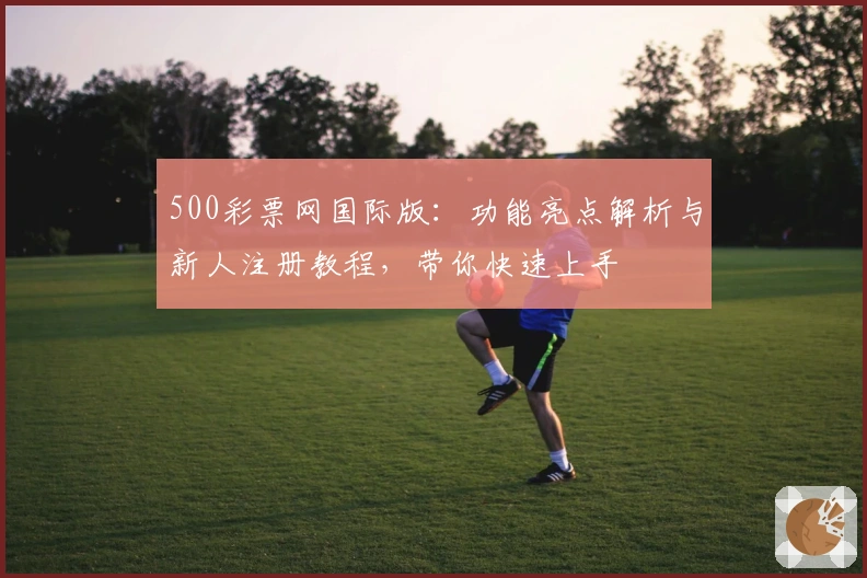 500彩票网国际版：功能亮点解析与新人注册教程，带你快速上手