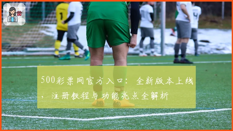 500彩票网官方入口：全新版本上线，注册教程与功能亮点全解析