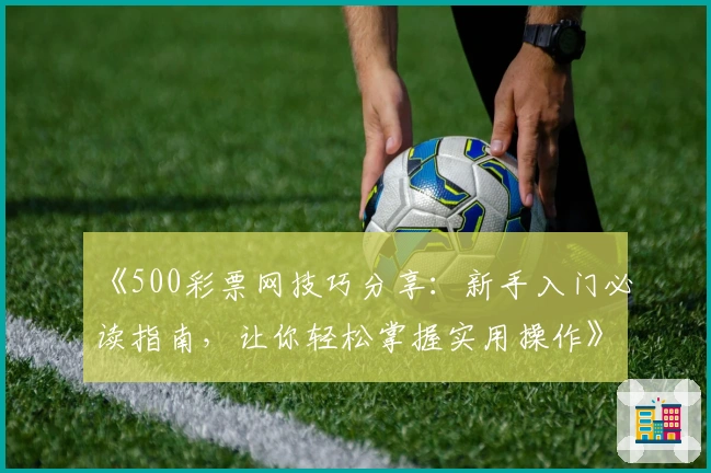 《500彩票网技巧分享：新手入门必读指南，让你轻松掌握实用操作》