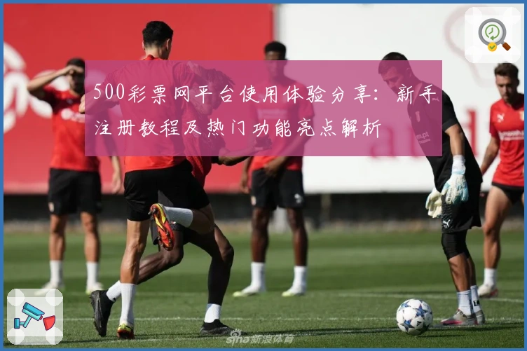 500彩票网平台使用体验分享：新手注册教程及热门功能亮点解析