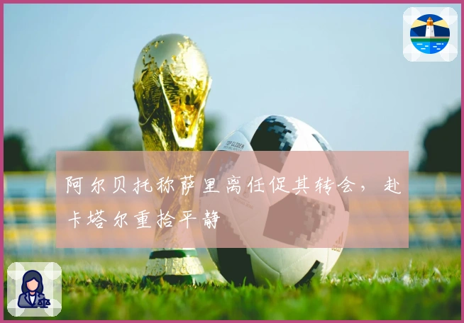 阿尔贝托称萨里离任促其转会,赴卡塔尔重拾平静