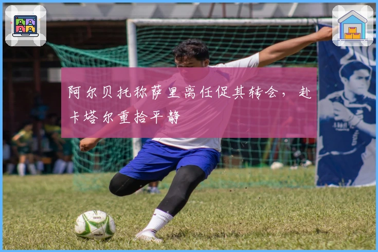 阿尔贝托称萨里离任促其转会，赴卡塔尔重拾平静