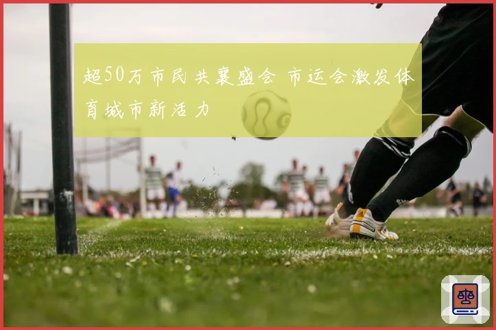 超50万市民共襄盛会 市运会激发体育城市新活力