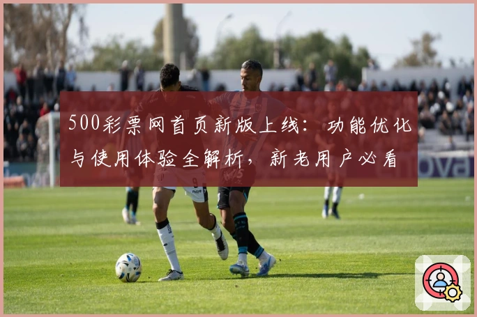 500彩票网首页新版上线：功能优化与使用体验全解析，新老用户必看