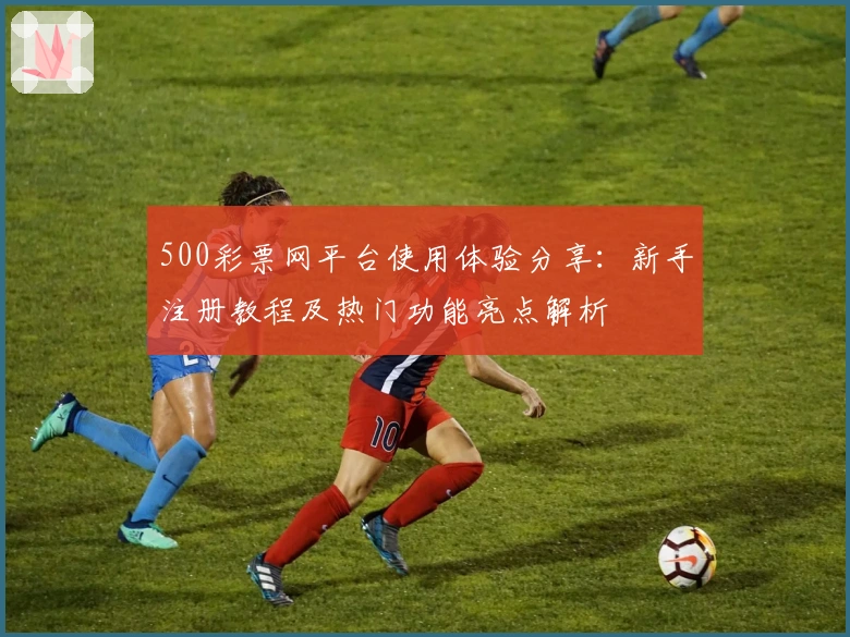 500彩票网平台使用体验分享：新手注册教程及热门功能亮点解析