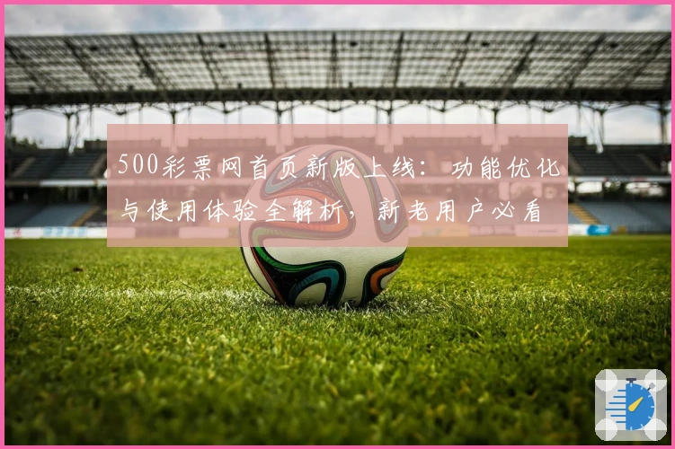 500彩票网首页新版上线：功能优化与使用体验全解析，新老用户必看