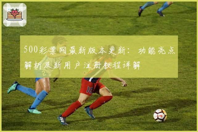 500彩票网最新版本更新：功能亮点解析及新用户注册教程详解