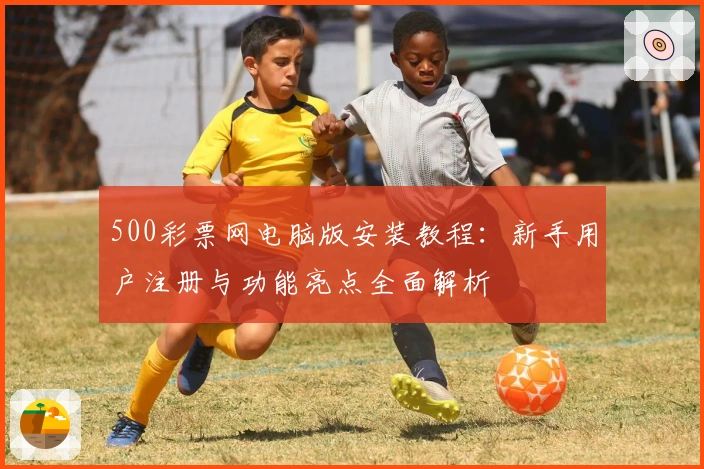 500彩票网电脑版安装教程：新手用户注册与功能亮点全面解析