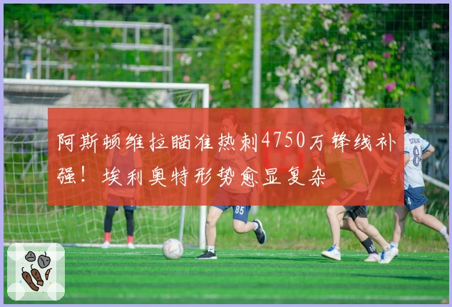 阿斯顿维拉瞄准热刺4750万锋线补强！埃利奥特形势愈显复杂