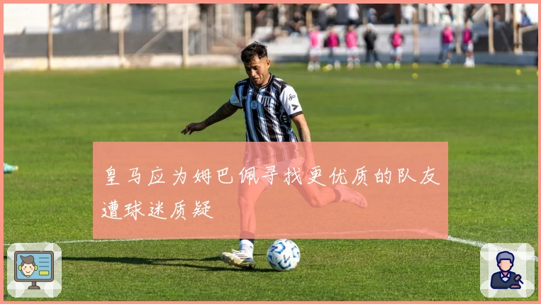 皇马应为姆巴佩寻找更优质的队友遭球迷质疑