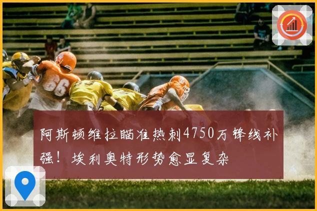 阿斯顿维拉瞄准热刺4750万锋线补强！埃利奥特形势愈显复杂